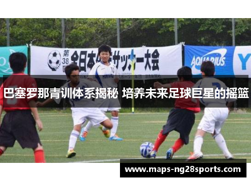 巴塞罗那青训体系揭秘 培养未来足球巨星的摇篮