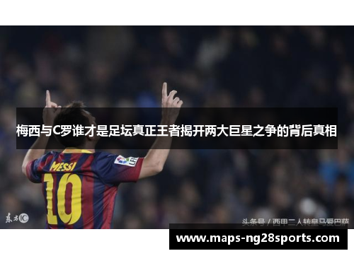 梅西与C罗谁才是足坛真正王者揭开两大巨星之争的背后真相