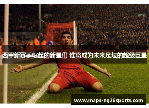 西甲新赛季崛起的新星们 谁将成为未来足坛的超级巨星