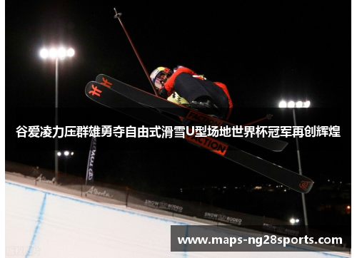 谷爱凌力压群雄勇夺自由式滑雪U型场地世界杯冠军再创辉煌