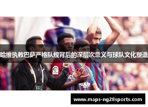 哈维执教巴萨严格队规背后的深层次意义与球队文化塑造