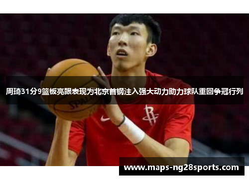 周琦31分9篮板亮眼表现为北京首钢注入强大动力助力球队重回争冠行列