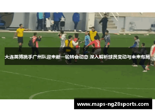 大连英博携手广州队迎来新一轮转会动态 深入解析球员变动与未来布局