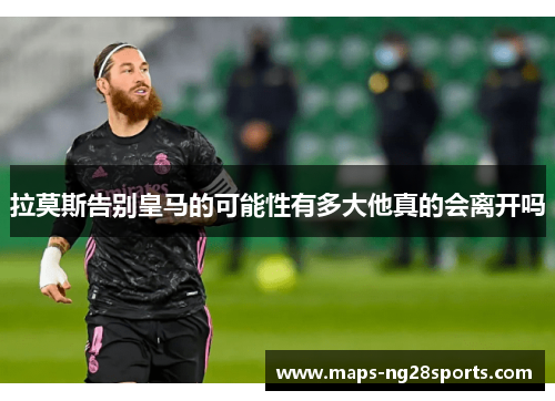 拉莫斯告别皇马的可能性有多大他真的会离开吗