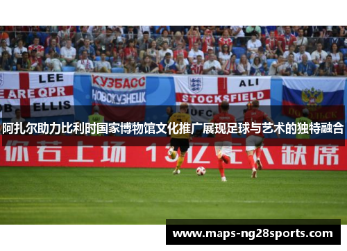 阿扎尔助力比利时国家博物馆文化推广展现足球与艺术的独特融合