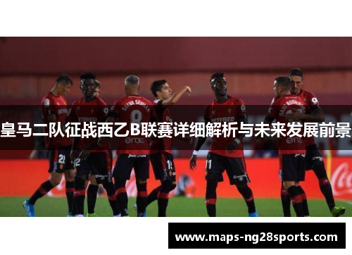皇马二队征战西乙B联赛详细解析与未来发展前景 皇马二队征战西乙B联赛详细解析与未来发展前景