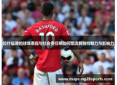 拉什福德的球场表现与社会责任感如何塑造其独特魅力与影响力