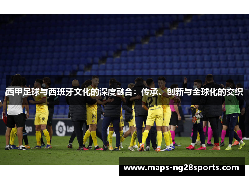 西甲足球与西班牙文化的深度融合:传承、创新与全球化的交织 西甲足球与西班牙文化的深度融合:传承、创新与全球化的交织