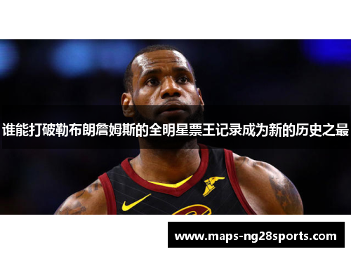 谁能打破勒布朗詹姆斯的全明星票王记录成为新的历史之最 谁能打破勒布朗詹姆斯的全明星票王记录成为新的历史之最