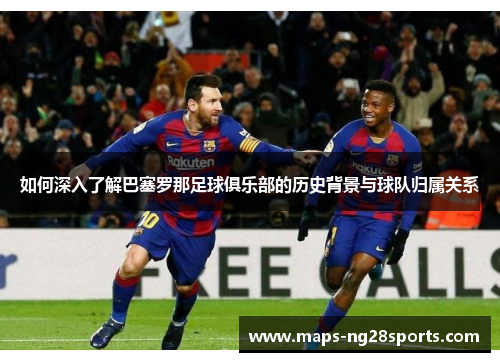 如何深入了解巴塞罗那足球俱乐部的历史背景与球队归属关系