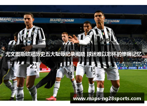 尤文图斯欧冠历史五大耻辱纪录揭晓 球迷难以忘怀的惨痛记忆