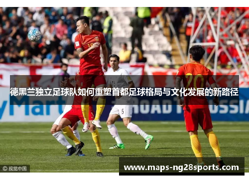 德黑兰独立足球队如何重塑首都足球格局与文化发展的新路径 德黑兰独立足球队如何重塑首都足球格局与文化发展的新路径